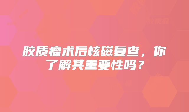 胶质瘤术后核磁复查，你了解其重要性吗？