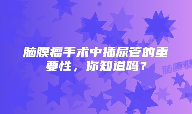 脑膜瘤手术中插尿管的重要性，你知道吗？