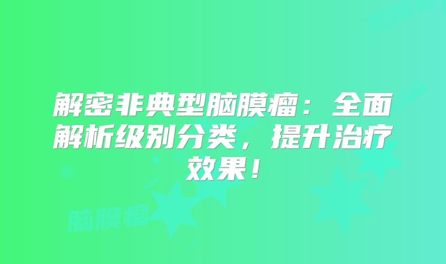解密非典型脑膜瘤：全面解析级别分类，提升治疗效果！