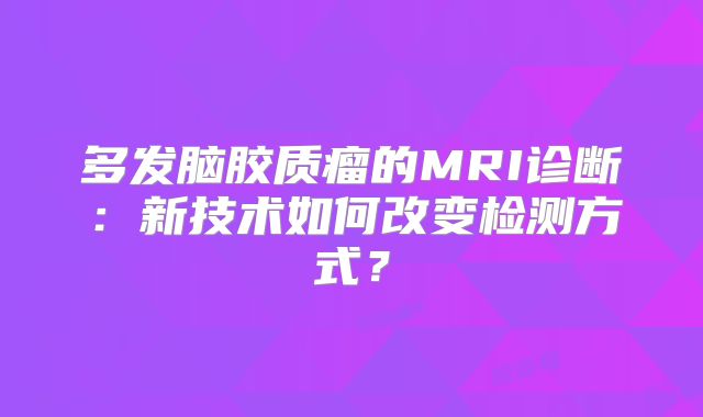 多发脑胶质瘤的MRI诊断：新技术如何改变检测方式？
