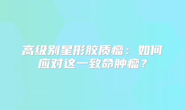 高级别星形胶质瘤：如何应对这一致命肿瘤？