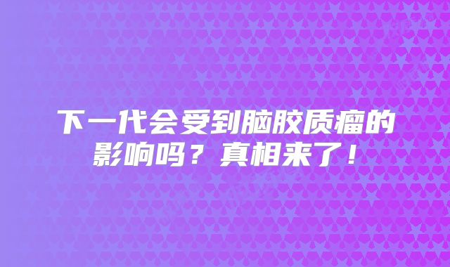下一代会受到脑胶质瘤的影响吗？真相来了！