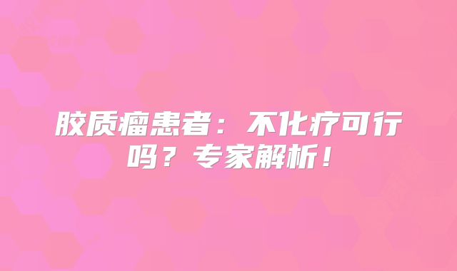 胶质瘤患者：不化疗可行吗？专家解析！