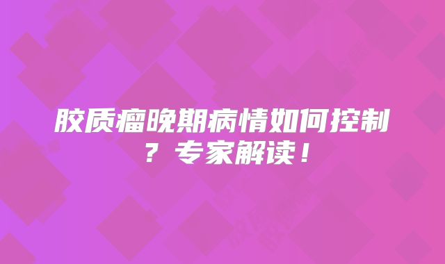 胶质瘤晚期病情如何控制？专家解读！