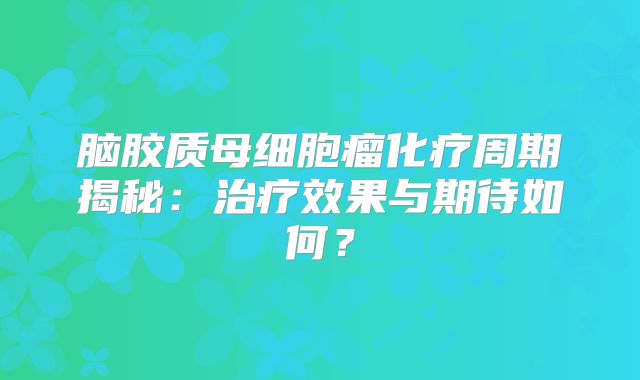 脑胶质母细胞瘤化疗周期揭秘：治疗效果与期待如何？