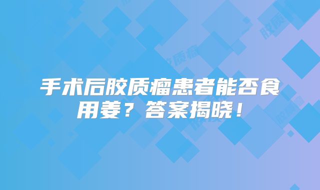 手术后胶质瘤患者能否食用姜？答案揭晓！