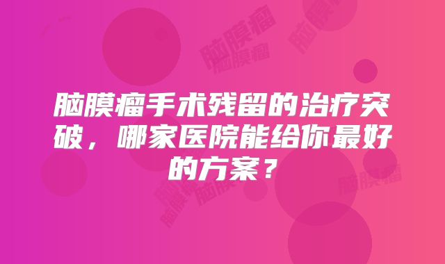 脑膜瘤手术残留的治疗突破，哪家医院能给你最好的方案？