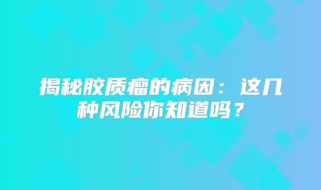 揭秘胶质瘤的病因：这几种风险你知道吗？