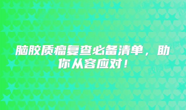 脑胶质瘤复查必备清单，助你从容应对！
