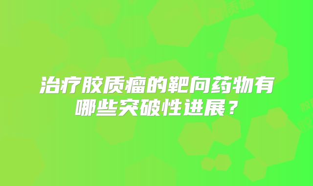 治疗胶质瘤的靶向药物有哪些突破性进展？