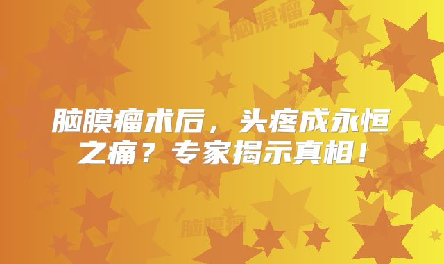 脑膜瘤术后，头疼成永恒之痛？专家揭示真相！