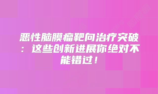 恶性脑膜瘤靶向治疗突破：这些创新进展你绝对不能错过！