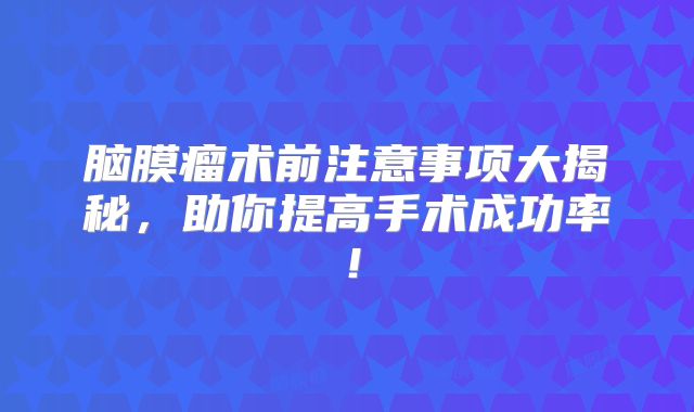 脑膜瘤术前注意事项大揭秘，助你提高手术成功率！