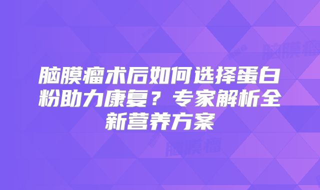 脑膜瘤术后如何选择蛋白粉助力康复？专家解析全新营养方案
