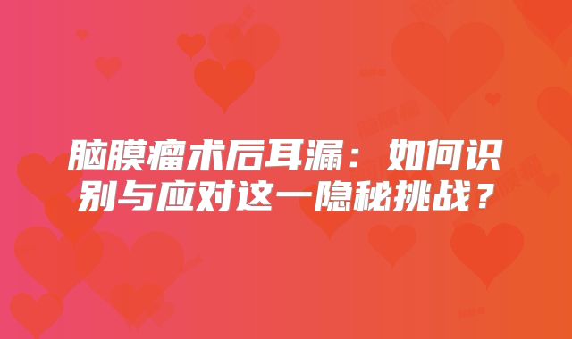脑膜瘤术后耳漏：如何识别与应对这一隐秘挑战？