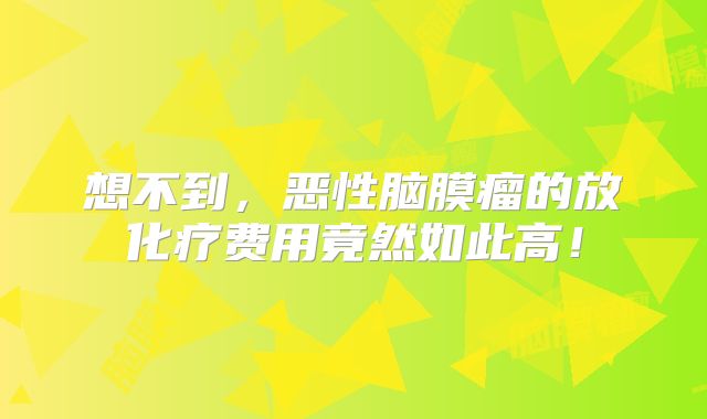 想不到，恶性脑膜瘤的放化疗费用竟然如此高！