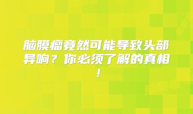 脑膜瘤竟然可能导致头部异响？你必须了解的真相！