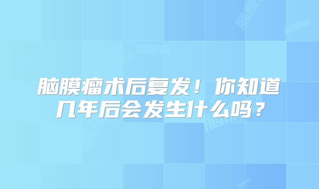 脑膜瘤术后复发！你知道几年后会发生什么吗？