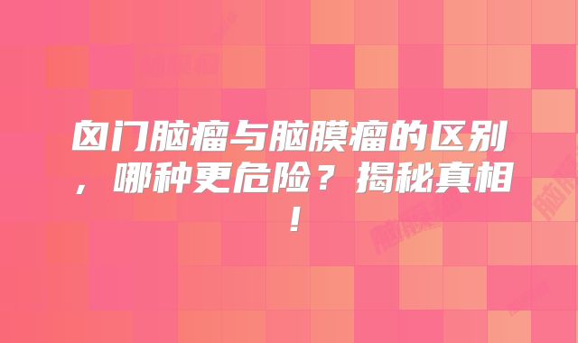 囟门脑瘤与脑膜瘤的区别，哪种更危险？揭秘真相！