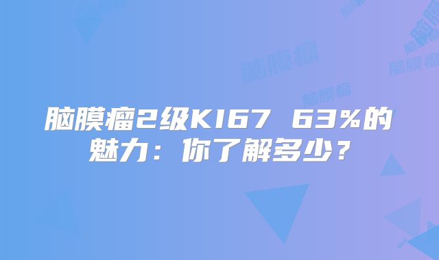 脑膜瘤2级KI67 63%的魅力：你了解多少？