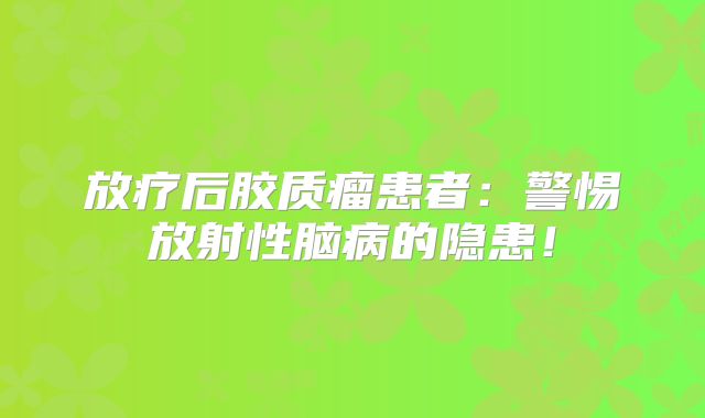 放疗后胶质瘤患者：警惕放射性脑病的隐患！