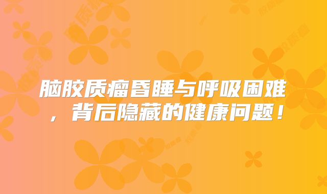 脑胶质瘤昏睡与呼吸困难，背后隐藏的健康问题！
