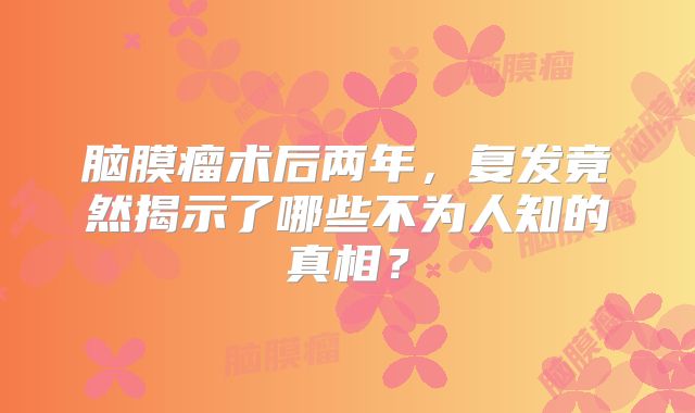脑膜瘤术后两年，复发竟然揭示了哪些不为人知的真相？
