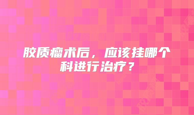 胶质瘤术后，应该挂哪个科进行治疗？
