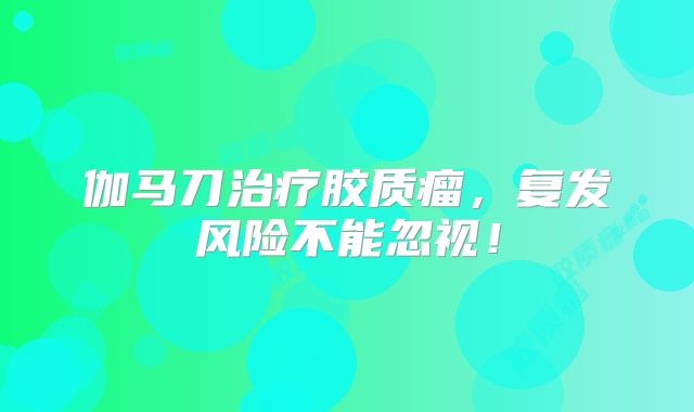 伽马刀治疗胶质瘤，复发风险不能忽视！