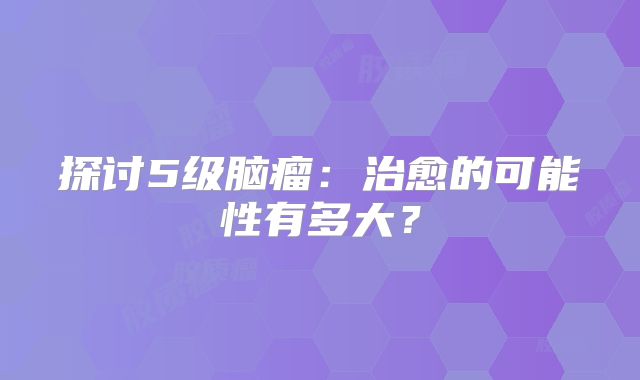 探讨5级脑瘤：治愈的可能性有多大？