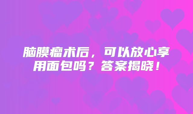 脑膜瘤术后，可以放心享用面包吗？答案揭晓！