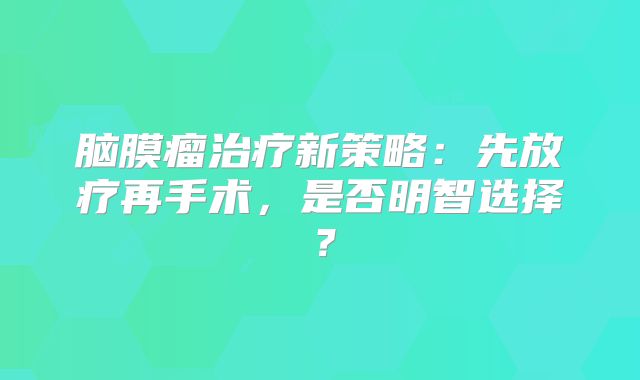 脑膜瘤治疗新策略：先放疗再手术，是否明智选择？