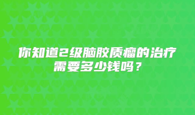 你知道2级脑胶质瘤的治疗需要多少钱吗？