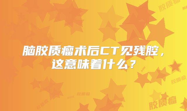 脑胶质瘤术后CT见残腔，这意味着什么？