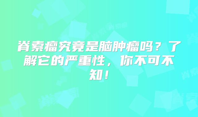 脊索瘤究竟是脑肿瘤吗？了解它的严重性，你不可不知！