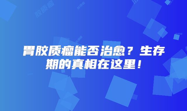 胃胶质瘤能否治愈？生存期的真相在这里！