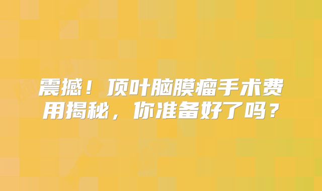 震撼！顶叶脑膜瘤手术费用揭秘，你准备好了吗？