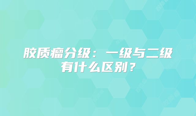 胶质瘤分级：一级与二级有什么区别？