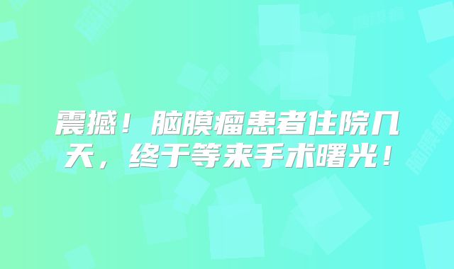 震撼！脑膜瘤患者住院几天，终于等来手术曙光！