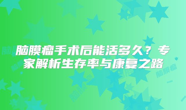 脑膜瘤手术后能活多久？专家解析生存率与康复之路