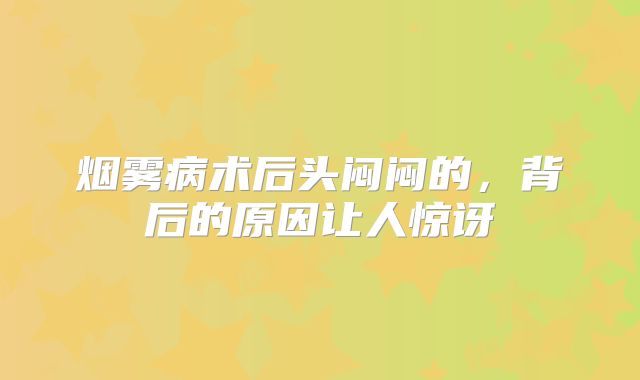 烟雾病术后头闷闷的，背后的原因让人惊讶