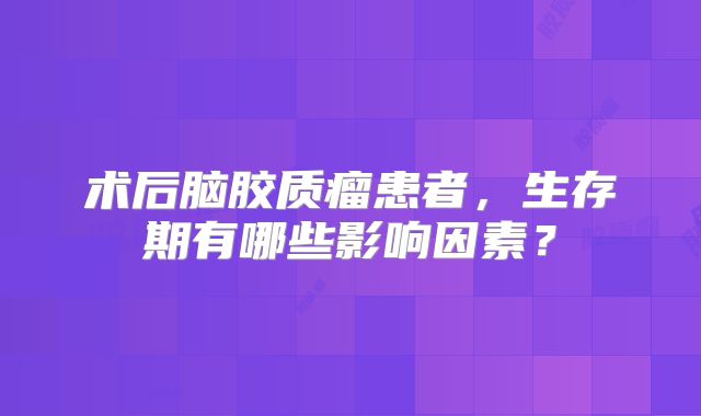 术后脑胶质瘤患者，生存期有哪些影响因素？