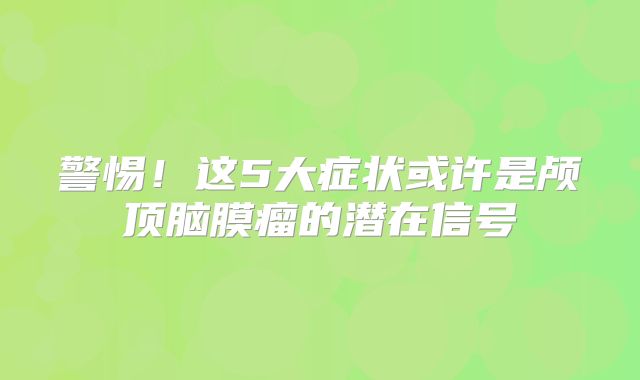 警惕！这5大症状或许是颅顶脑膜瘤的潜在信号