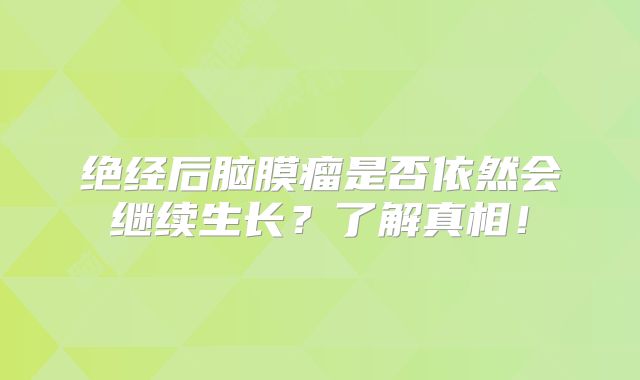 绝经后脑膜瘤是否依然会继续生长？了解真相！