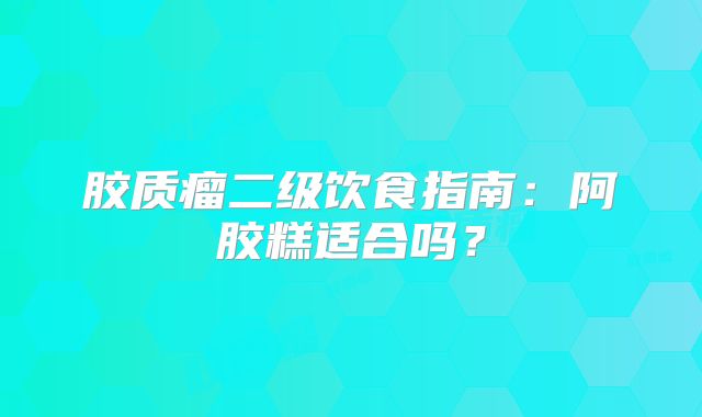 胶质瘤二级饮食指南：阿胶糕适合吗？