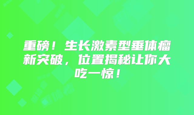 重磅！生长激素型垂体瘤新突破，位置揭秘让你大吃一惊！