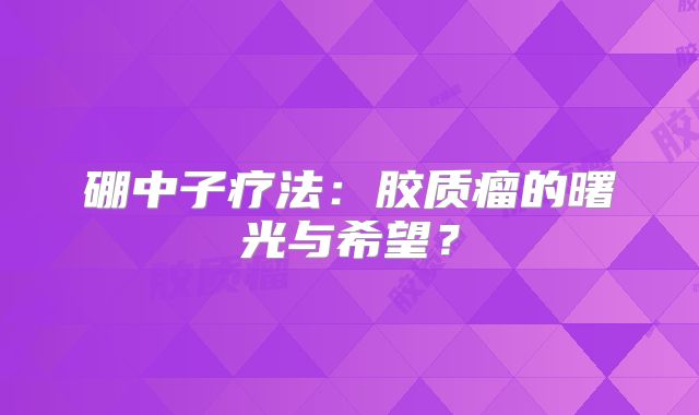 硼中子疗法：胶质瘤的曙光与希望？