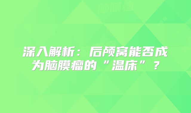 深入解析：后颅窝能否成为脑膜瘤的“温床”？