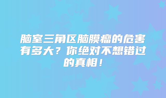 脑室三角区脑膜瘤的危害有多大？你绝对不想错过的真相！