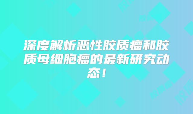 深度解析恶性胶质瘤和胶质母细胞瘤的最新研究动态！